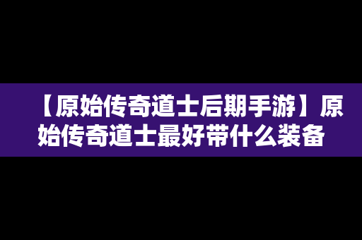 【原始传奇道士后期手游】原始传奇道士最好带什么装备