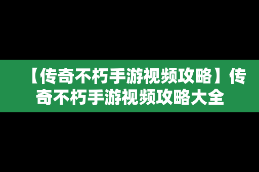 【传奇不朽手游视频攻略】传奇不朽手游视频攻略大全