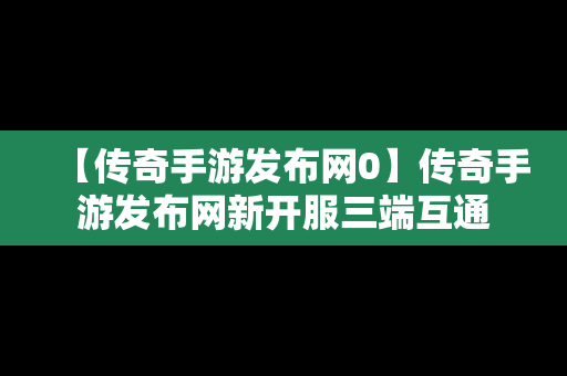 【传奇手游发布网0】传奇手游发布网新开服三端互通