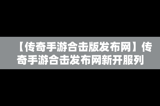 【传奇手游合击版发布网】传奇手游合击发布网新开服列表2023年1月