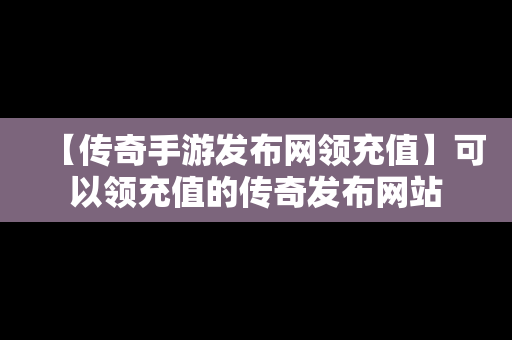 【传奇手游发布网领充值】可以领充值的传奇发布网站