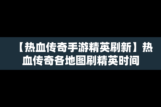 【热血传奇手游精英刷新】热血传奇各地图刷精英时间