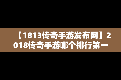 【1813传奇手游发布网】2018传奇手游哪个排行第一