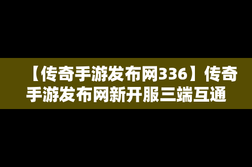 【传奇手游发布网336】传奇手游发布网新开服三端互通