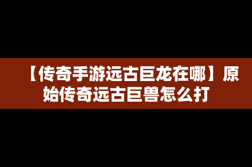 【传奇手游远古巨龙在哪】原始传奇远古巨兽怎么打