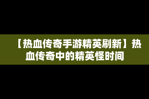 【热血传奇手游精英刷新】热血传奇中的精英怪时间