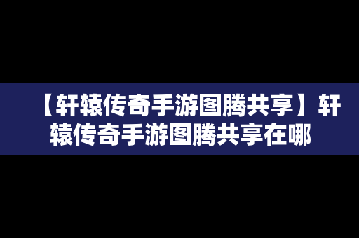 【轩辕传奇手游图腾共享】轩辕传奇手游图腾共享在哪