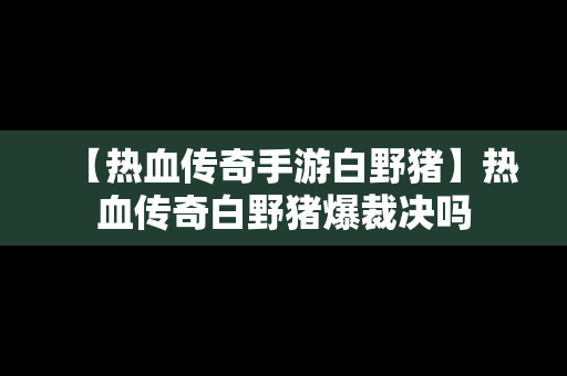 【热血传奇手游白野猪】热血传奇白野猪爆裁决吗