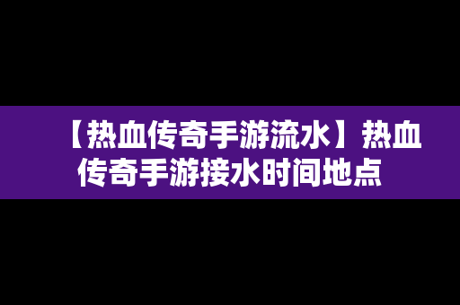 【热血传奇手游流水】热血传奇手游接水时间地点