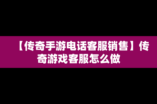 【传奇手游电话客服销售】传奇游戏客服怎么做