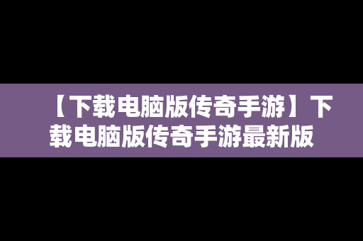 【下载电脑版传奇手游】下载电脑版传奇手游最新版