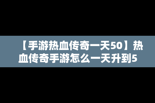 【手游热血传奇一天50】热血传奇手游怎么一天升到50级