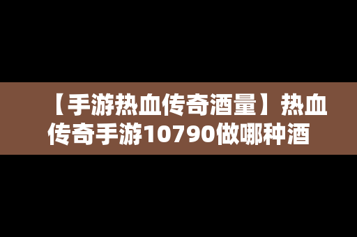 【手游热血传奇酒量】热血传奇手游10790做哪种酒