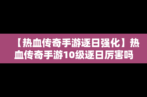 【热血传奇手游逐日强化】热血传奇手游10级逐日厉害吗