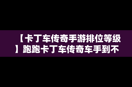 【卡丁车传奇手游排位等级】跑跑卡丁车传奇车手到不朽要多少星