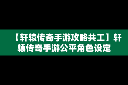 【轩辕传奇手游攻略共工】轩辕传奇手游公平角色设定