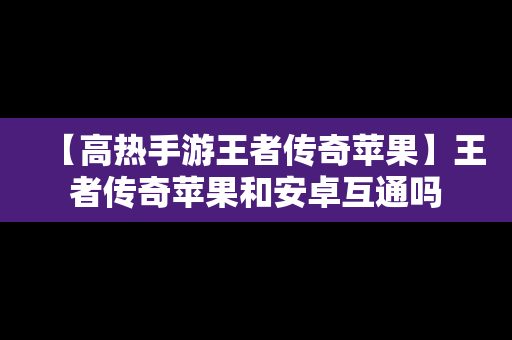 【高热手游王者传奇苹果】王者传奇苹果和安卓互通吗