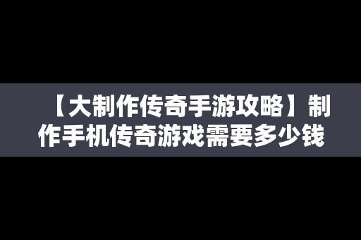 【大制作传奇手游攻略】制作手机传奇游戏需要多少钱