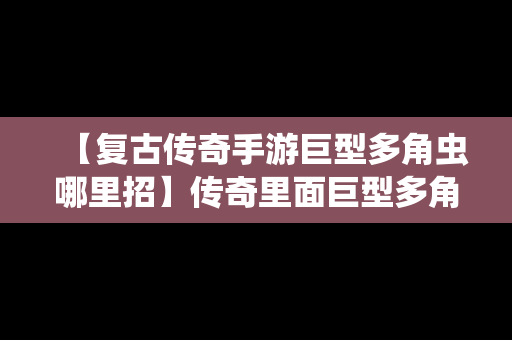 【复古传奇手游巨型多角虫哪里招】传奇里面巨型多角虫在哪