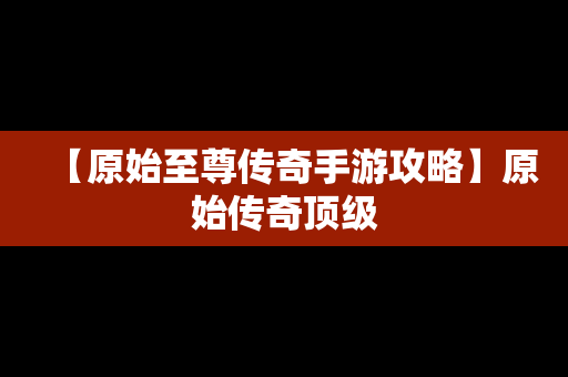 【原始至尊传奇手游攻略】原始传奇顶级