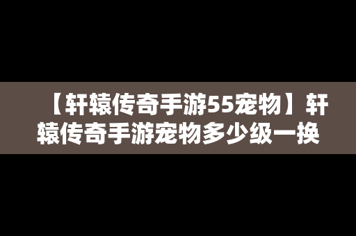 【轩辕传奇手游55宠物】轩辕传奇手游宠物多少级一换