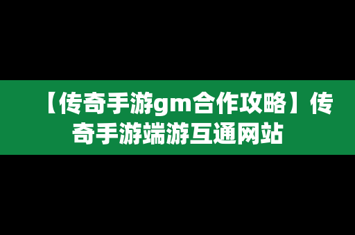 【传奇手游gm合作攻略】传奇手游端游互通网站