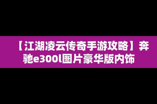 【江湖凌云传奇手游攻略】奔驰e300l图片豪华版内饰