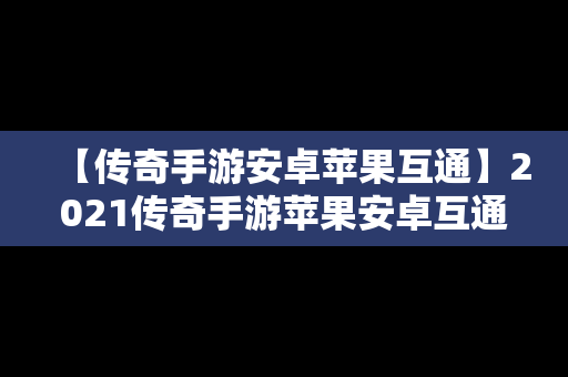 【传奇手游安卓苹果互通】2021传奇手游苹果安卓互通服