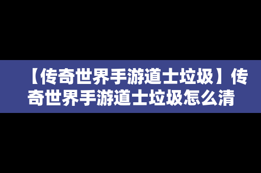 【传奇世界手游道士垃圾】传奇世界手游道士垃圾怎么清除