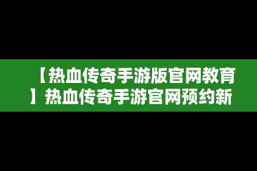 【热血传奇手游版官网教育】热血传奇手游官网预约新区