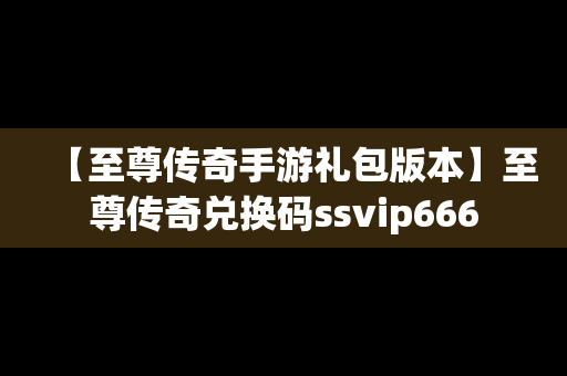 【至尊传奇手游礼包版本】至尊传奇兑换码ssvip666