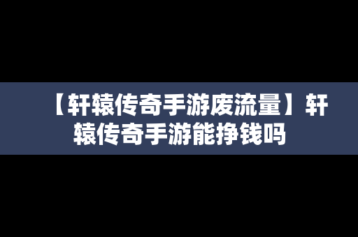 【轩辕传奇手游废流量】轩辕传奇手游能挣钱吗