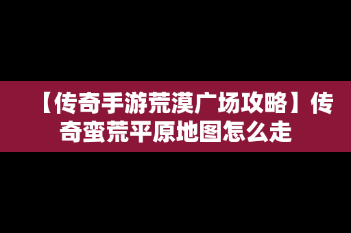 【传奇手游荒漠广场攻略】传奇蛮荒平原地图怎么走