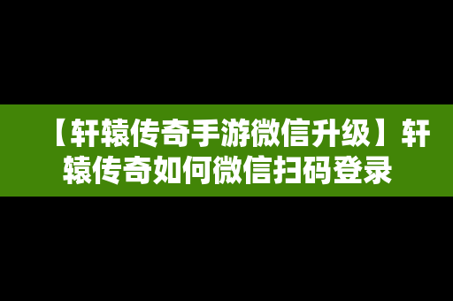 【轩辕传奇手游微信升级】轩辕传奇如何微信扫码登录