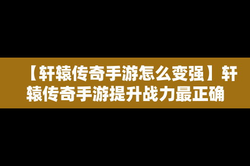 【轩辕传奇手游怎么变强】轩辕传奇手游提升战力最正确打开方式