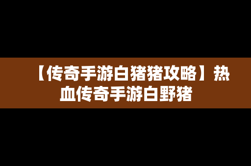 【传奇手游白猪猪攻略】热血传奇手游白野猪