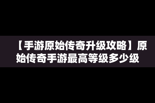 【手游原始传奇升级攻略】原始传奇手游最高等级多少级