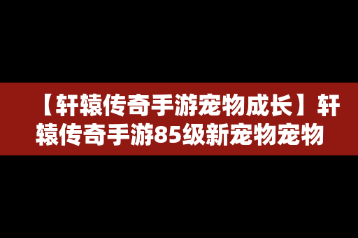 【轩辕传奇手游宠物成长】轩辕传奇手游85级新宠物宠物