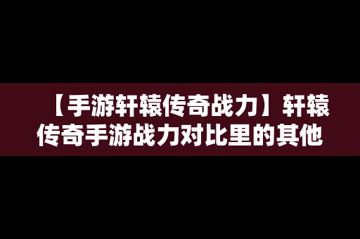 【手游轩辕传奇战力】轩辕传奇手游战力对比里的其他包括