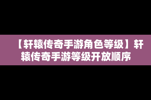 【轩辕传奇手游角色等级】轩辕传奇手游等级开放顺序