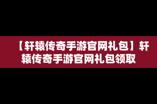 【轩辕传奇手游官网礼包】轩辕传奇手游官网礼包领取