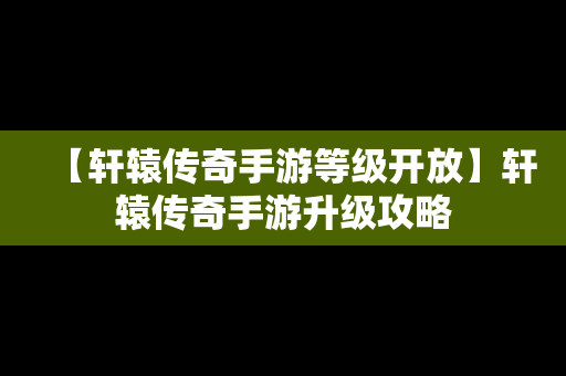 【轩辕传奇手游等级开放】轩辕传奇手游升级攻略