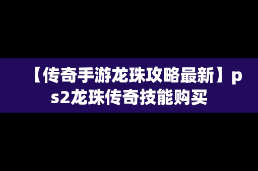 【传奇手游龙珠攻略最新】ps2龙珠传奇技能购买