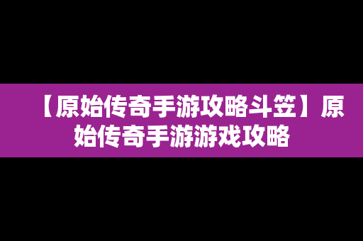 【原始传奇手游攻略斗笠】原始传奇手游游戏攻略