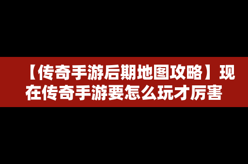 【传奇手游后期地图攻略】现在传奇手游要怎么玩才厉害