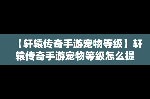 【轩辕传奇手游宠物等级】轩辕传奇手游宠物等级怎么提升