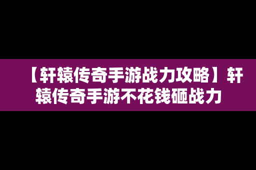 【轩辕传奇手游战力攻略】轩辕传奇手游不花钱砸战力