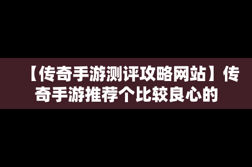 【传奇手游测评攻略网站】传奇手游推荐个比较良心的