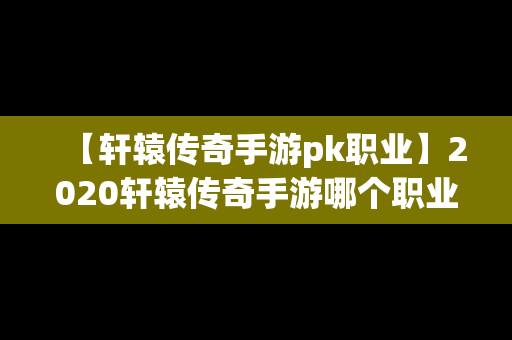 【轩辕传奇手游pk职业】2020轩辕传奇手游哪个职业厉害