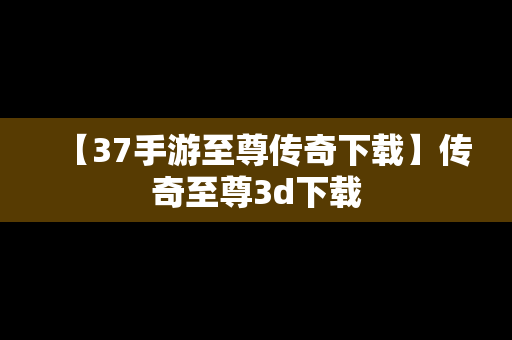 【37手游至尊传奇下载】传奇至尊3d下载